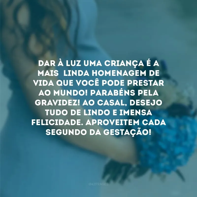 Dar à luz uma criança é a mais  linda homenagem de vida que você pode prestar ao mundo! Parabéns pela gravidez! Ao casal, desejo tudo de lindo e imensa felicidade. Aproveitem cada segundo da gestação!