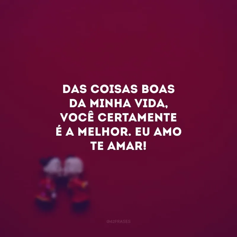 Das coisas boas da minha vida, você certamente é a melhor. Eu amo te amar! 