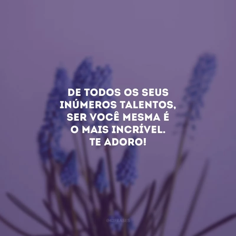 De todos os seus inúmeros talentos, ser você mesma é o mais incrível. Te adoro!