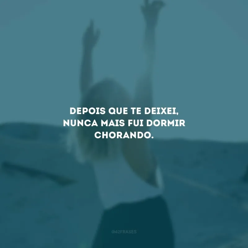 Depois que te deixei, nunca mais fui dormir chorando.