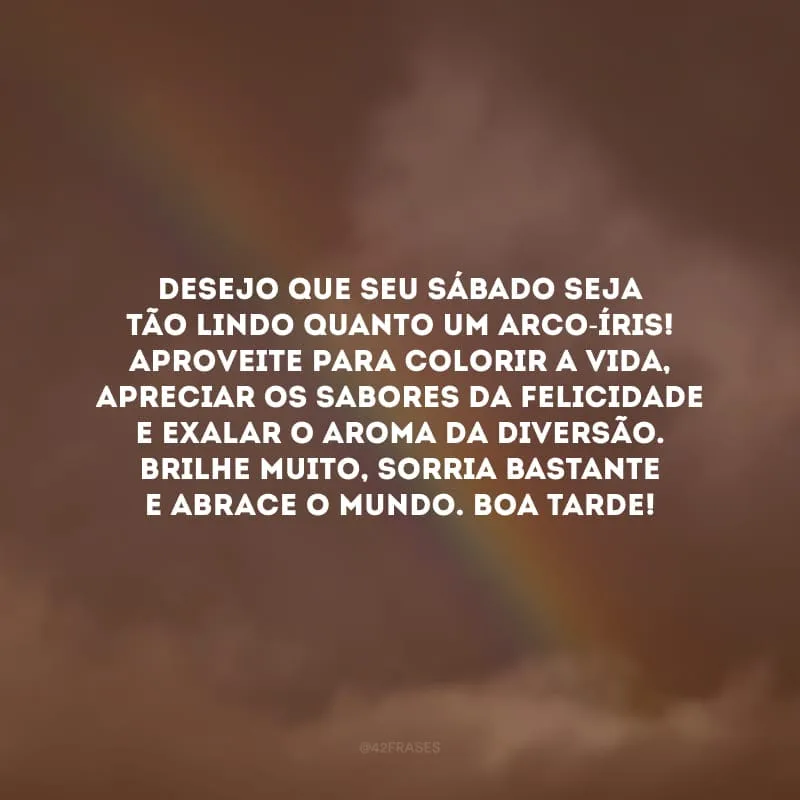 Desejo que seu sábado seja tão lindo quanto um arco-íris! Aproveite para colorir a vida, apreciar os sabores da felicidade e exalar o aroma da diversão. Brilhe muito, sorria bastante e abrace o mundo. Boa tarde!