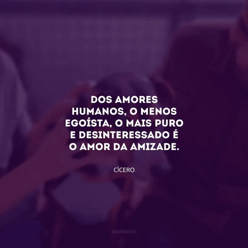 Dos amores humanos, o menos egoísta, o mais puro e desinteressado é o amor da amizade.