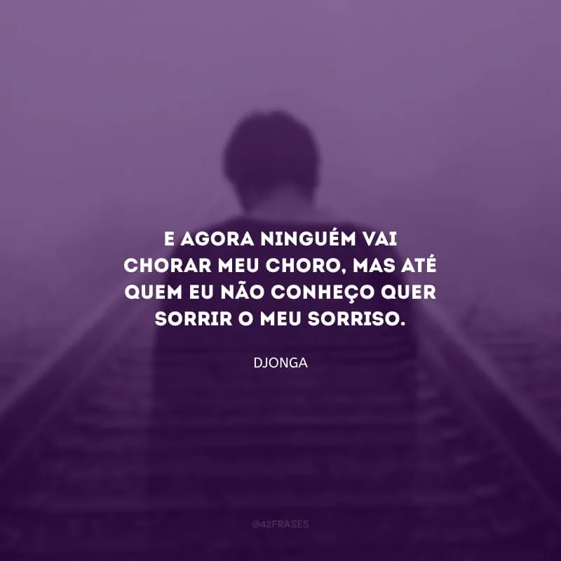 E agora ninguém vai chorar meu choro, mas até quem eu não conheço quer sorrir o meu sorriso.
