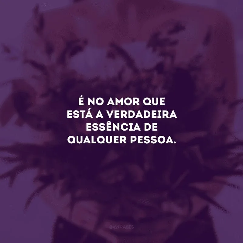 É no amor que está a verdadeira essência de qualquer pessoa. 