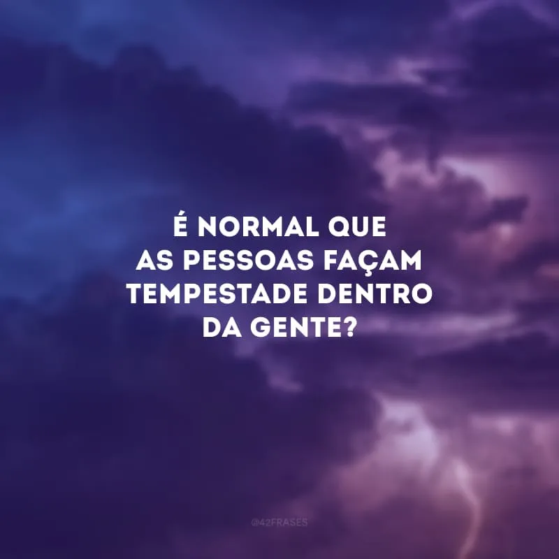 É normal que as pessoas façam tempestade dentro da gente? 