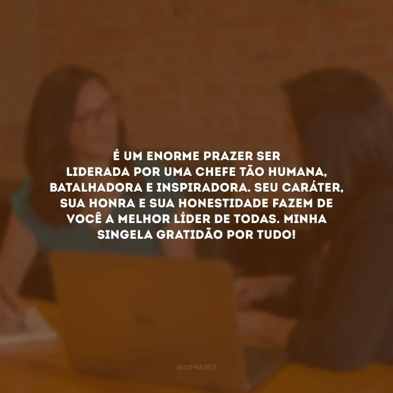 É um enorme prazer ser liderada por um chefe tão humana, batalhadora e inspiradora. Seu caráter, sua honra e sua honestidade fazem de você a melhor líder de todas. Minha singela gratidão por tudo!