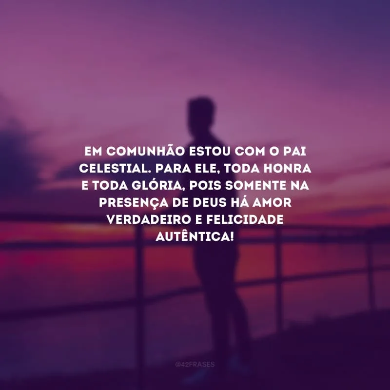 Em comunhão estou com o Pai Celestial. Para Ele, toda honra e toda glória, pois somente na presença de Deus há amor verdadeiro e felicidade autêntica!