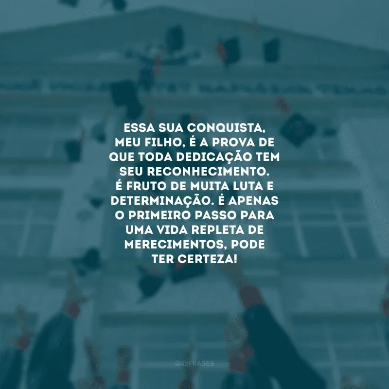 Essa sua conquista, meu filho, é a prova de que toda dedicação tem seu reconhecimento. É fruto de muita luta e determinação. É apenas o primeiro passo para uma vida repleta de merecimentos, pode ter certeza!