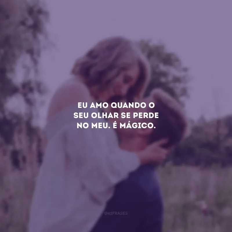 Eu amo quando o seu olhar se perde no meu. É mágico.