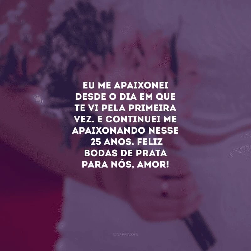 Eu me apaixonei desde o dia em que te vi pela primeira vez. E continuei me apaixonando nesses 25 anos. Feliz bodas de prata para nós, amor!  