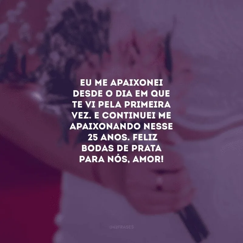 Eu me apaixonei desde o dia em que te vi pela primeira vez. E continuei me apaixonando nesses 25 anos. Feliz bodas de prata para nós, amor!  