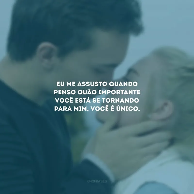 Eu me assusto quando penso quão importante você está se tornando para mim. Você é único.