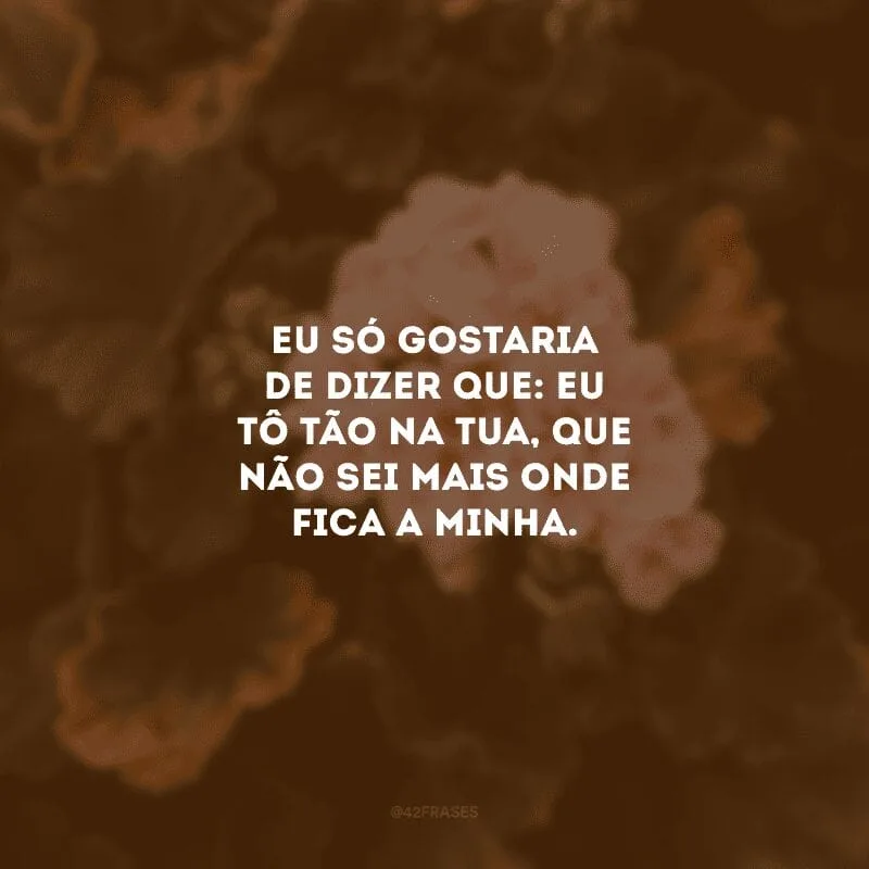 Eu só gostaria de dizer que: eu tô tão na tua, que não sei mais onde fica a minha. 