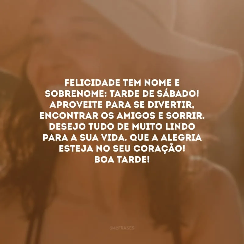 Felicidade tem nome e sobrenome: tarde de sábado! Aproveite para se divertir, encontrar os amigos e sorrir. Desejo tudo de muito lindo para a sua vida. Que a alegria esteja no seu coração! Boa tarde!