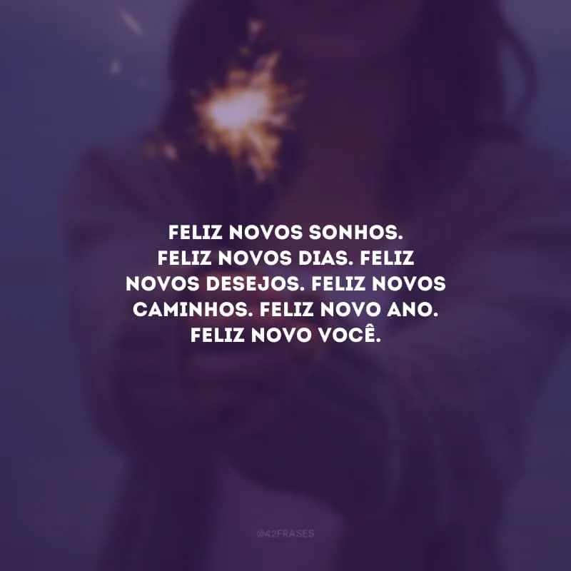 Feliz novos sonhos. Feliz novos dias. Feliz novos desejos. Feliz novos caminhos. Feliz Novo Ano. Feliz novo você.