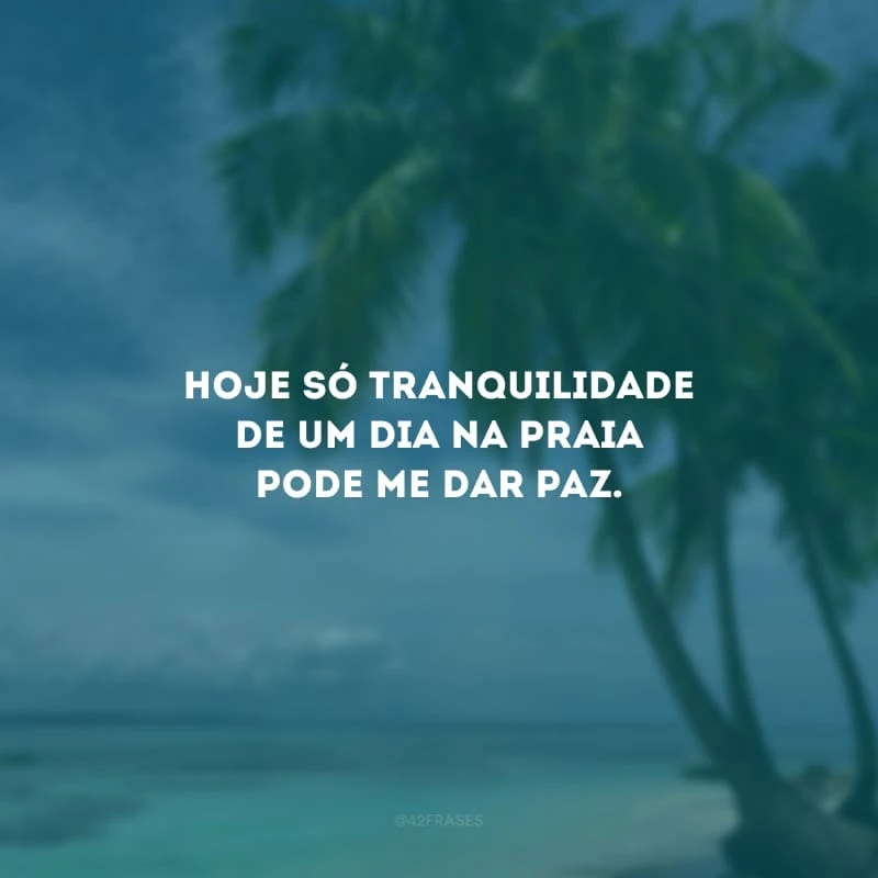 Hoje só tranquilidade de um dia na praia pode me dar paz.