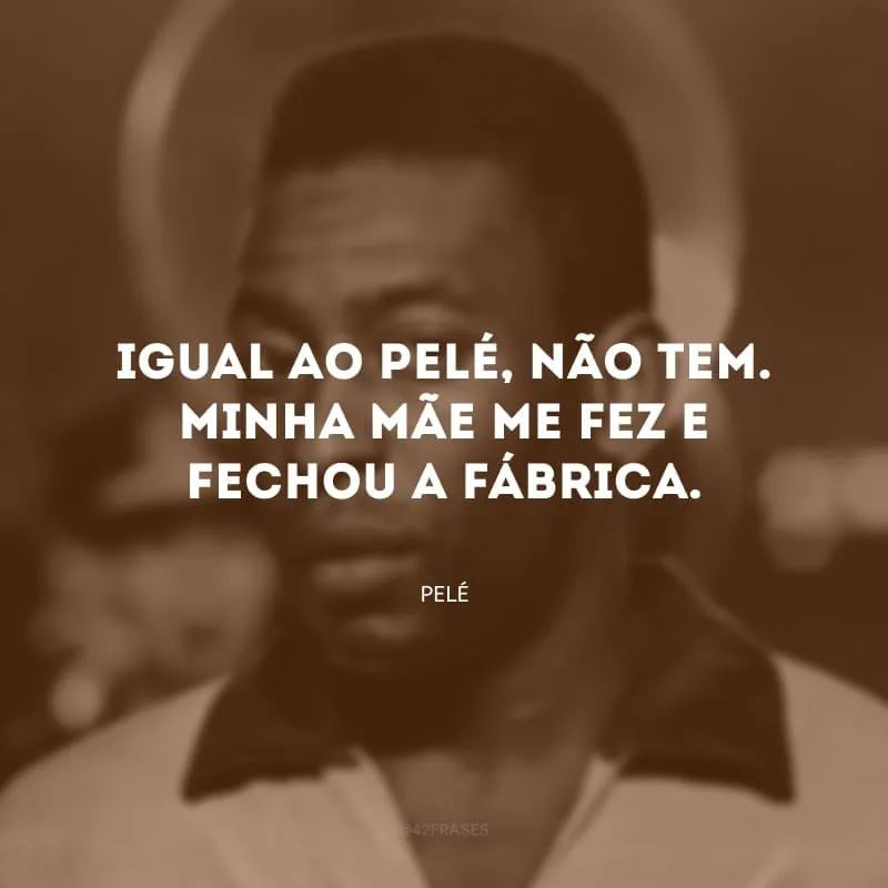 Igual ao Pelé, não tem. Minha mãe me fez e fechou a fábrica. 