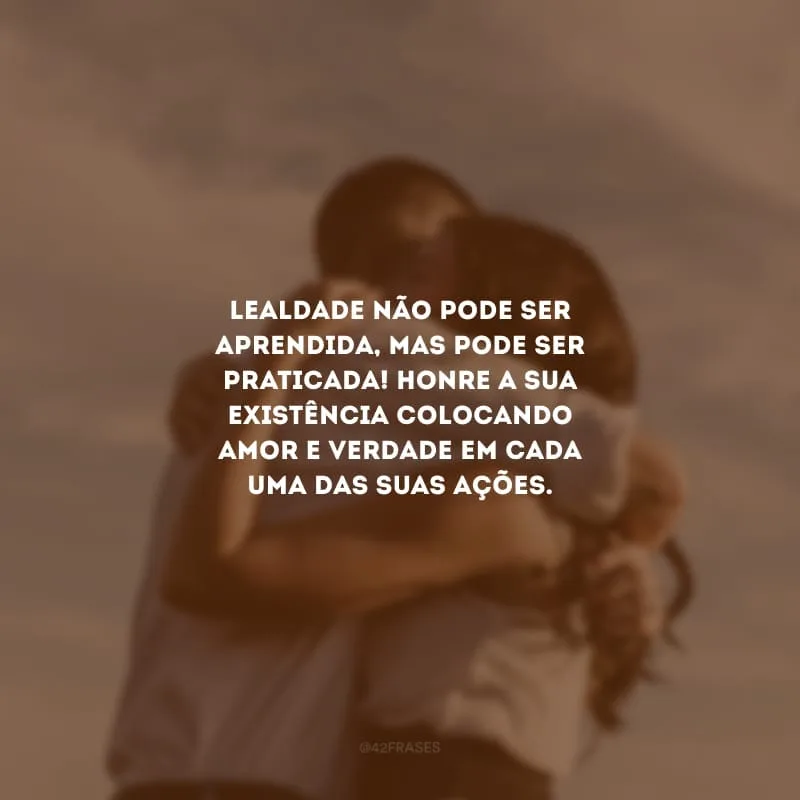 Lealdade não pode ser aprendida, mas pode ser praticada! Honre a sua existência colocando amor e verdade em cada uma das suas ações.