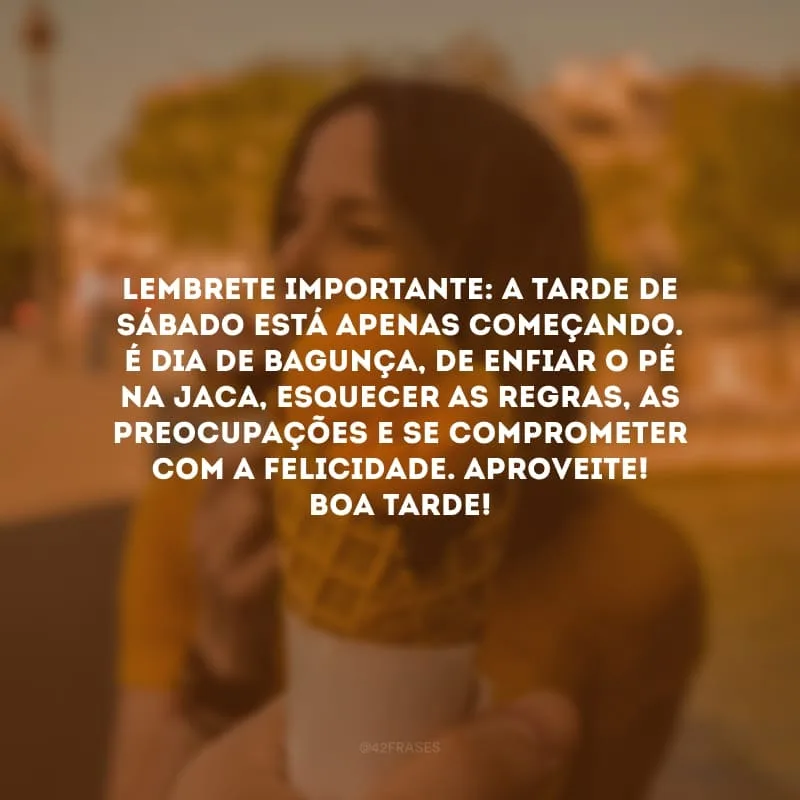 Lembrete importante: a tarde de sábado está apenas começando. É dia de bagunça, de enfiar o pé na jaca, esquecer as regras, as preocupações e se comprometer com a felicidade. Aproveite! Boa tarde!