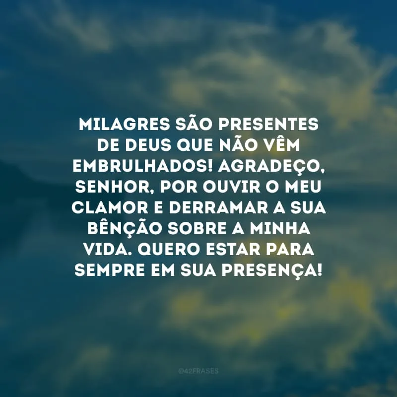 Milagres são presentes de Deus que não vêm embrulhados! Agradeço, Senhor, por ouvir o meu clamor e derramar a Sua bênção sobre a minha vida. Quero estar para sempre em Sua presença!
