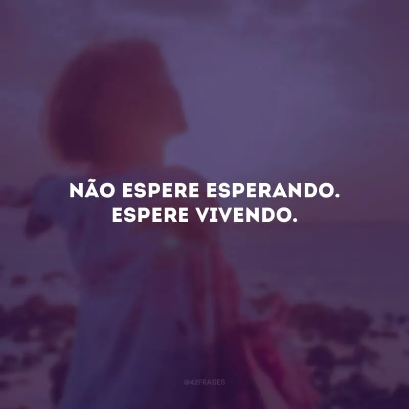 Não espere esperando. Espere vivendo. 