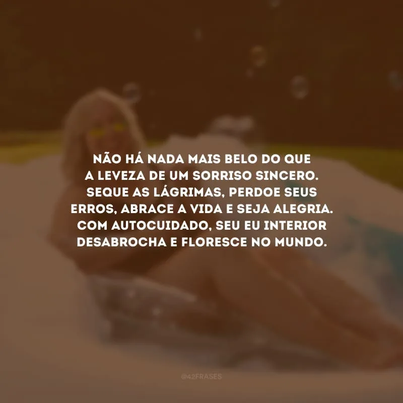 Não há nada mais belo do que a leveza de um sorriso sincero. Seque as lágrimas, perdoe seus erros, abrace a vida e seja alegria. Com autocuidado, seu eu interior desabrocha e floresce no mundo.
