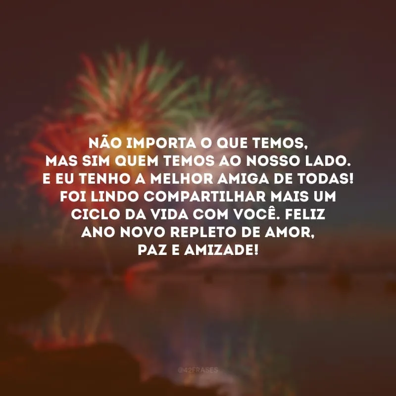 Não importa o que temos, mas sim quem temos ao nosso lado. E eu tenho a melhor amiga de todas! Foi lindo compartilhar mais um ciclo da vida com você. Feliz Ano Novo repleto de amor, paz e amizade!