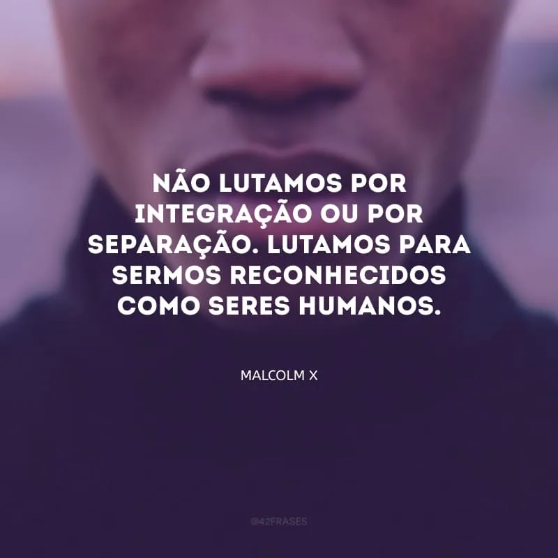 Não lutamos por integração ou por separação. Lutamos para sermos reconhecidos como seres humanos.
