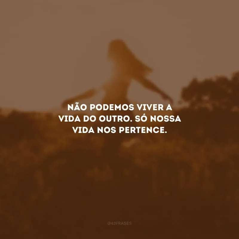 Não podemos viver a vida do outro. Só nossa vida nos pertence.