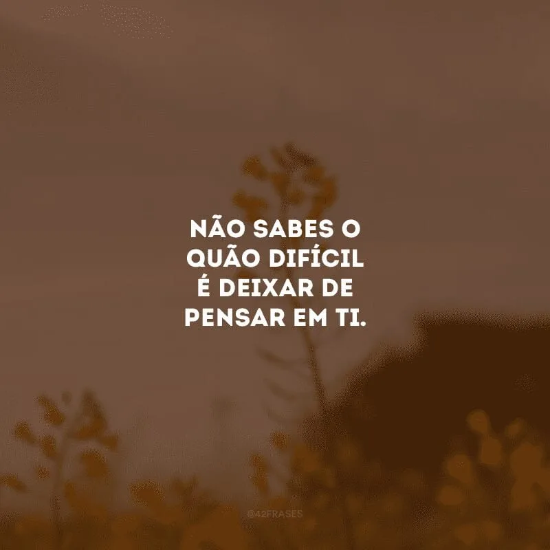 Não sabes o quão difícil é deixar de pensar em ti. 