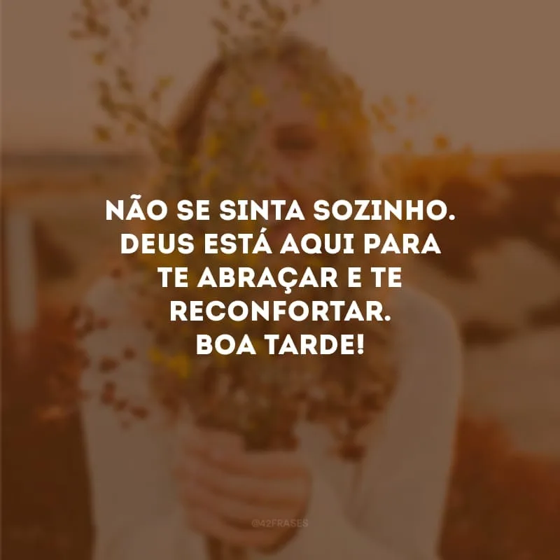 Não se sinta sozinho. Deus está aqui para te abraçar e te reconfortar. Boa tarde!