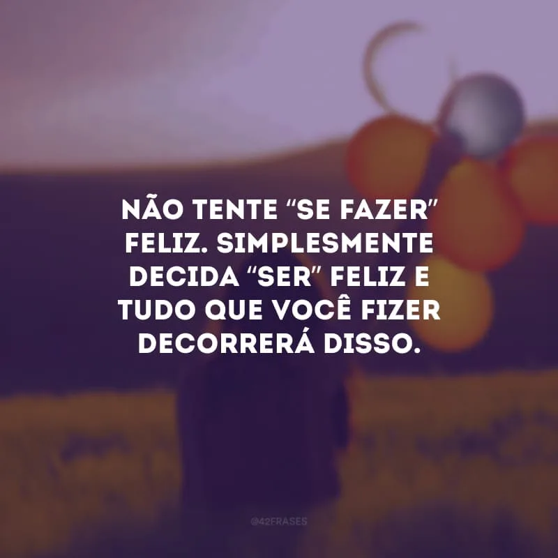 Não tente “se fazer” feliz.
Simplesmente decida “ser” feliz e tudo que você fizer decorrerá disso.