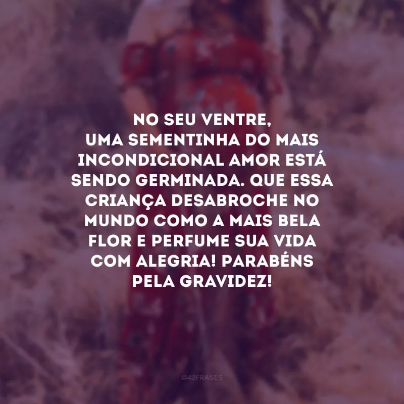 No seu ventre, uma sementinha do mais incondicional amor está sendo germinada. Que essa criança desabroche no mundo como a mais bela flor e perfume sua vida com alegria! Parabéns pela gravidez!