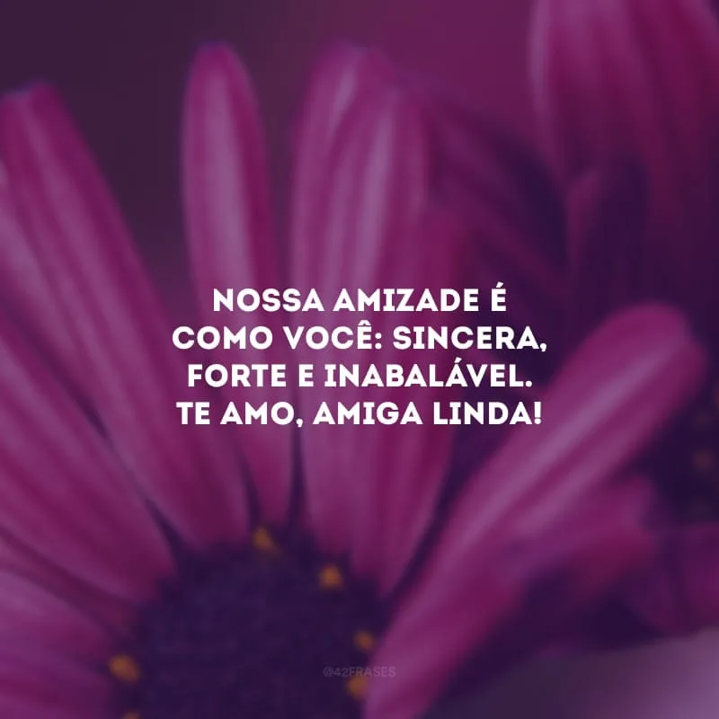 Nossa amizade é como você: sincera, forte e inabalável. Te amo, amiga linda!