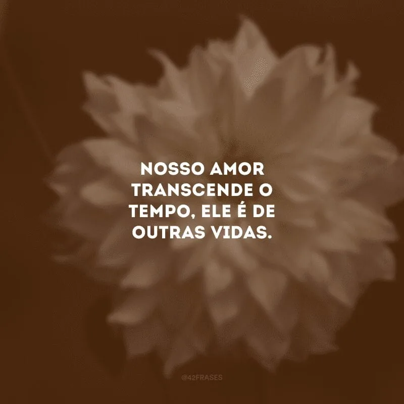 Nosso amor transcende o tempo, ele é de outras vidas. 