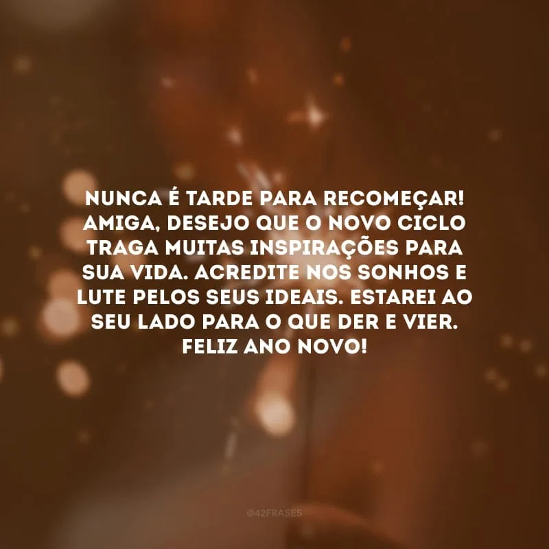 Nunca é tarde para recomeçar! Amiga, desejo que o novo ciclo traga muitas inspirações para sua vida. Acredite nos sonhos e lute pelos seus ideais. Estarei ao seu lado para o que der e vier. Feliz Ano Novo!