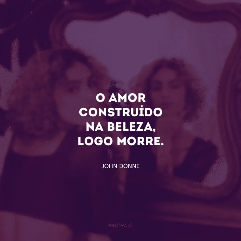 O amor construído na beleza, logo morre.