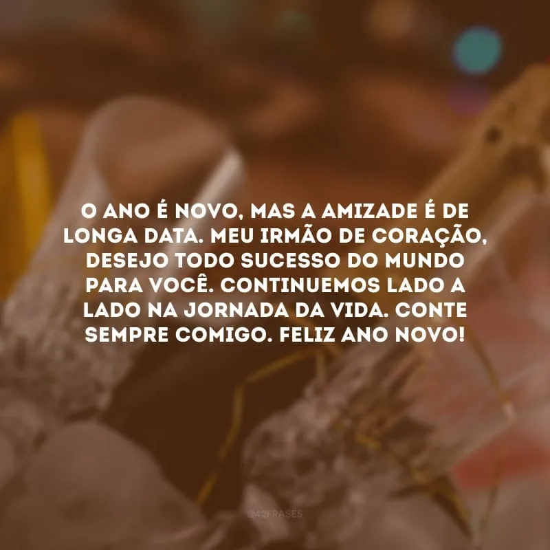 O ano é novo, mas a amizade é de longa data. Meu irmão de coração, desejo todo sucesso do mundo para você. Continuemos lado a lado na jornada da vida. Conte sempre comigo. Feliz Ano Novo!