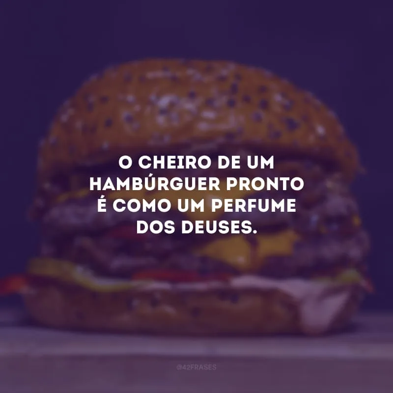 O cheiro de um hambúrguer pronto é como um perfume dos deuses.