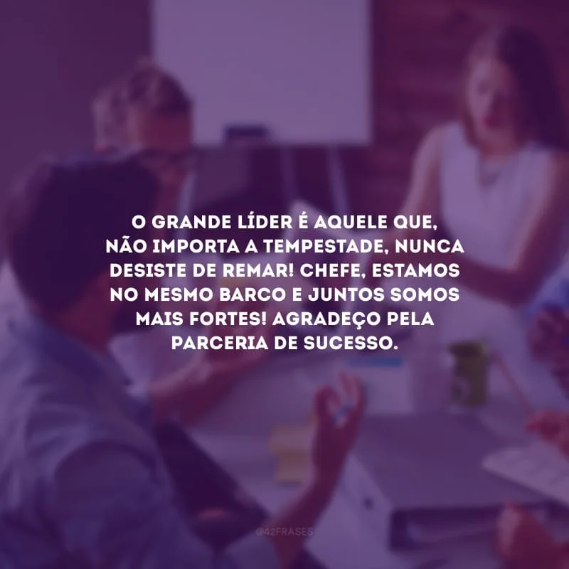 O grande líder é aquele que, não importa a tempestade, nunca desiste de remar! Chefe, estamos no mesmo barco e juntos somos mais fortes! Agradeço pela parceria de sucesso.