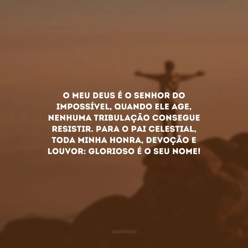 O meu Deus é o Senhor do impossível, quando Ele age, nenhuma tribulação consegue resistir. Para o Pai Celestial, toda minha honra, devoção e louvor: glorioso é o Seu nome!