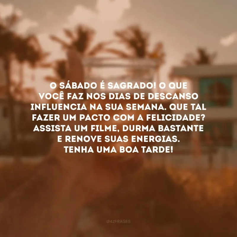 O sábado é sagrado! O que você faz nos dias de descanso influencia na sua semana. Que tal fazer um pacto com a felicidade? Assista um filme, durma bastante e renove suas energias. Tenha uma boa tarde!