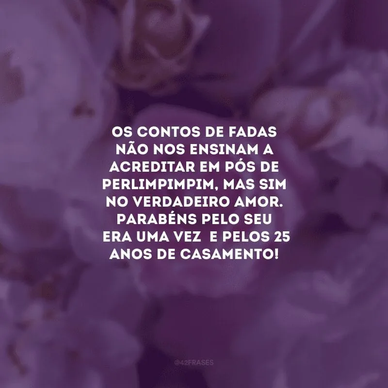 Os contos de fadas não nos ensinam a acreditar em pós de perlimpimpim, mas sim no verdadeiro amor. Parabéns pelo seu \"era uma vez\" e pelos 25 anos de casamento!