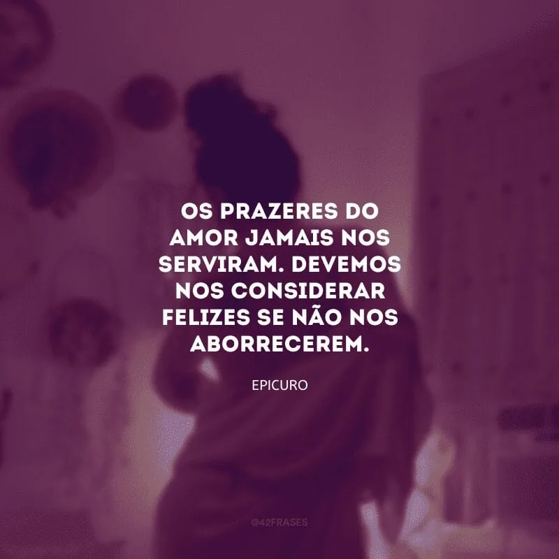 Os prazeres do amor jamais nos serviram. Devemos nos considerar felizes se não nos aborrecerem.