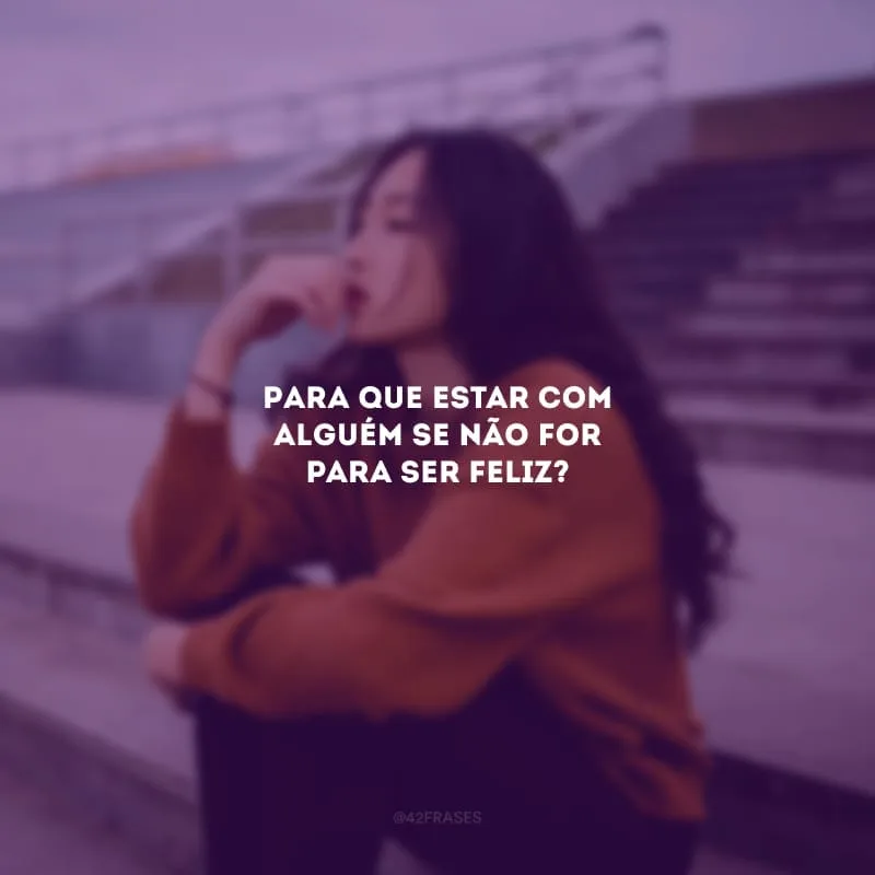Para que estar com alguém se não for para ser feliz?