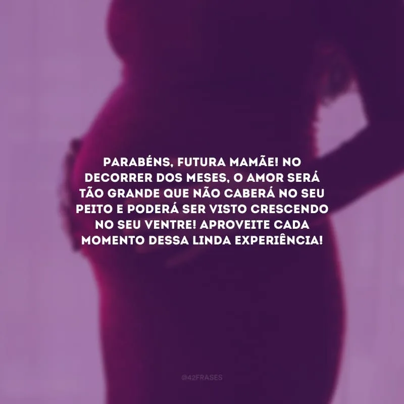 Parabéns, futura mamãe! No decorrer dos meses, o amor será tão grande que não caberá no seu peito e poderá ser visto crescendo no seu ventre! Aproveite cada momento dessa linda experiência!