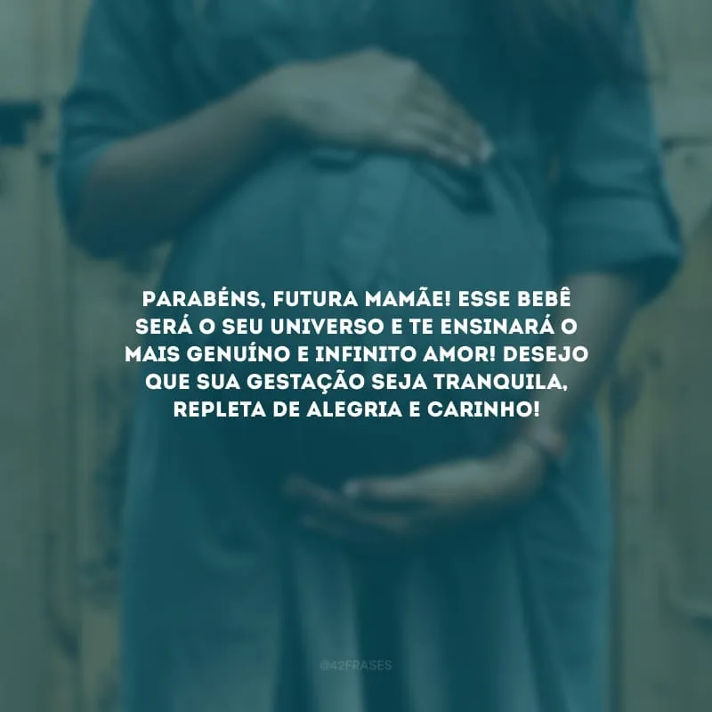 Parabéns, futura mamãe! Esse bebê será o seu universo e te ensinará o mais genuíno e infinito amor! Desejo que sua gestação seja tranquila, repleta de alegria e carinho!