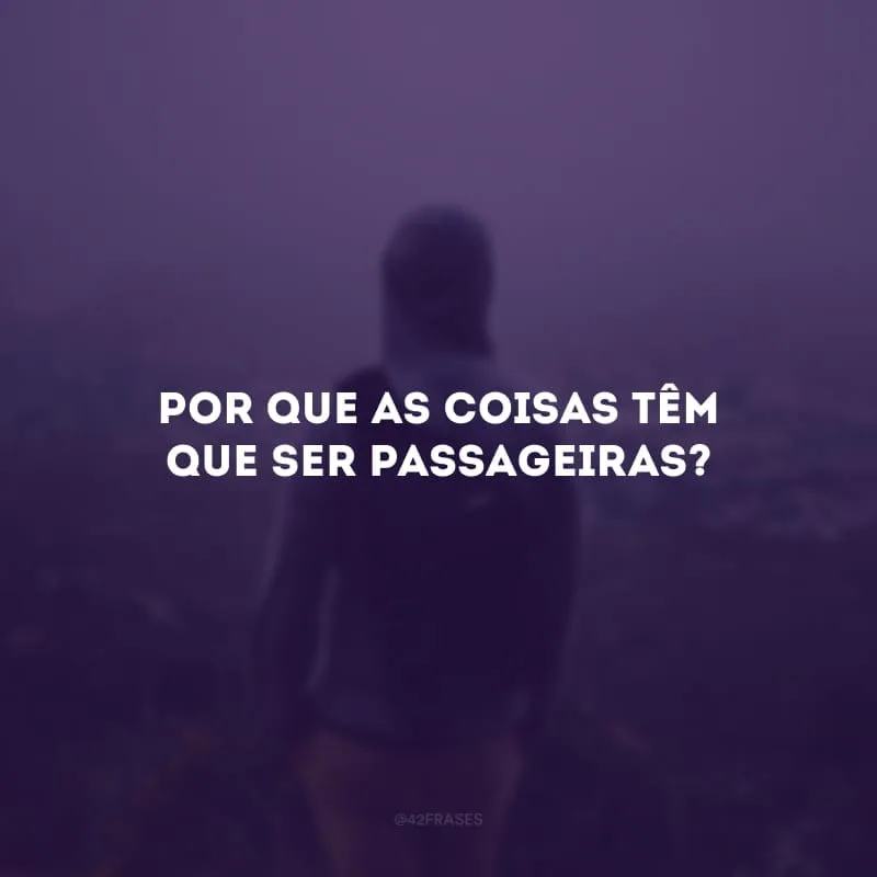 Por que as coisas têm que ser passageiras?
