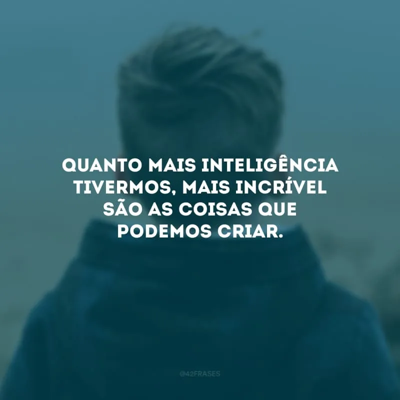 Quanto mais inteligência tivermos, mais incrível são as coisas que podemos criar.