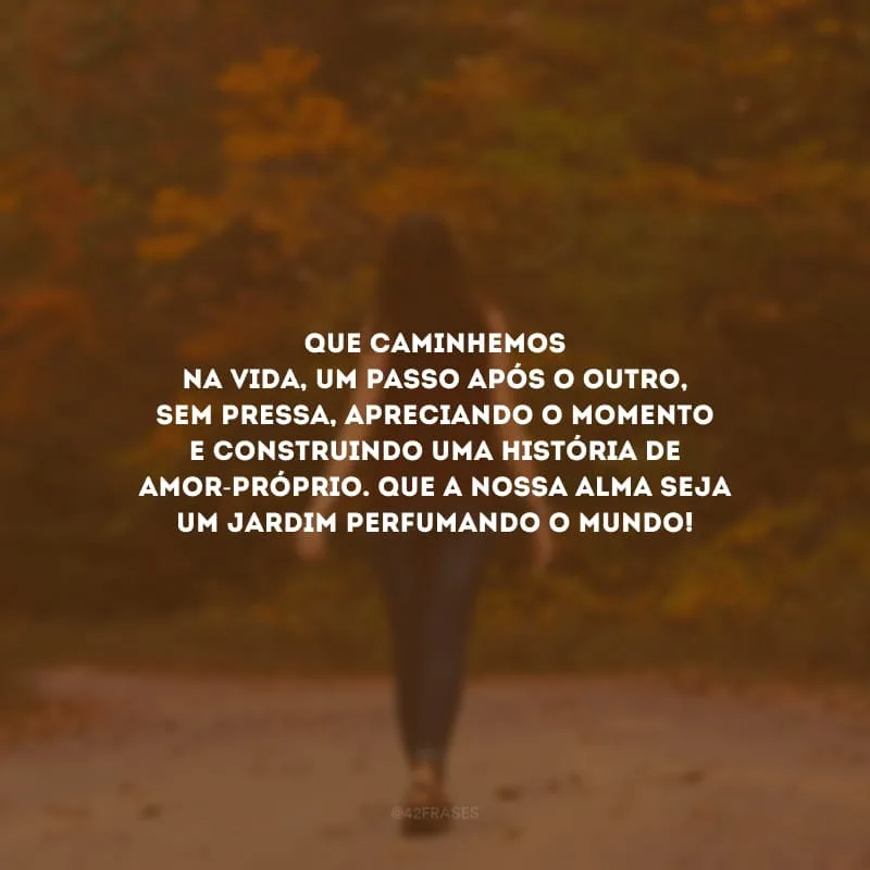 Que caminhemos na vida, um passo após o outro, sem pressa, apreciando o momento e construindo uma história de amor-próprio. Que a nossa alma seja um jardim perfumando o mundo!
